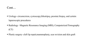Cont…
 Urology- circumcision, cystoscopy,lithotripsy, prostate biopsy, and certain
laparoscopic procedures
 Radiology –Magnetic Resonance Imaging (MRI), Computerized Tomography
(CT)
 Plastic surgery- cleft lip repair,mammoplasty, scar revision and skin graft
 