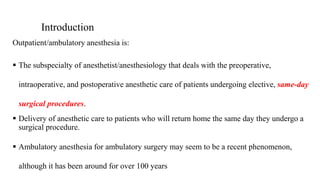 Introduction
Outpatient/ambulatory anesthesia is:
 The subspecialty of anesthetist/anesthesiology that deals with the preoperative,
intraoperative, and postoperative anesthetic care of patients undergoing elective, same-day
surgical procedures.
 Delivery of anesthetic care to patients who will return home the same day they undergo a
surgical procedure.
 Ambulatory anesthesia for ambulatory surgery may seem to be a recent phenomenon,
although it has been around for over 100 years
 