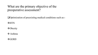What are the primary objective of the
preoperative assessment?
Optimization of preexisting medical conditions such as:-
HTN
Obesity
 Asthma
GERD
 