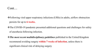 Cont…
Following viral upper respiratory infections (URIs) in adults, airflow obstruction
persists for up to 6 weeks.
The COVID-19 pandemic presented additional questions and challenges for safety
of anesthesia following infection.
The most recent multidisciplinary guidelines published in the United Kingdom
recommend avoiding surgery within 7 weeks of infection, unless there is
significant clinical risk of delaying surgery
 