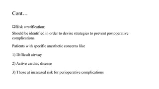 Cont…
Risk stratification:
Should be identified in order to devise strategies to prevent postoperative
complications.
Patients with specific anesthetic concerns like
1) Difficult airway
2) Active cardiac disease
3) Those at increased risk for perioperative complications
 