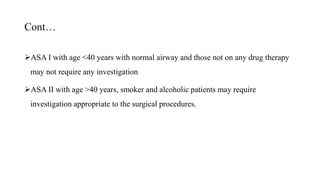 Cont…
ASA I with age <40 years with normal airway and those not on any drug therapy
may not require any investigation
ASA II with age >40 years, smoker and alcoholic patients may require
investigation appropriate to the surgical procedures.
 