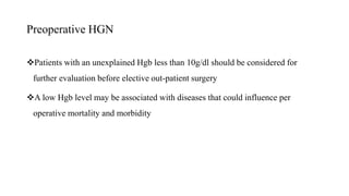 Preoperative HGN
Patients with an unexplained Hgb less than 10g/dl should be considered for
further evaluation before elective out-patient surgery
A low Hgb level may be associated with diseases that could influence per
operative mortality and morbidity
 