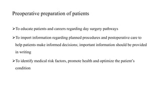 Preoperative preparation of patients
To educate patients and careers regarding day surgery pathways
To import information regarding planned procedures and postoperative care to
help patients make informed decisions; important information should be provided
in writing
To identify medical risk factors, promote health and optimize the patient’s
condition
 