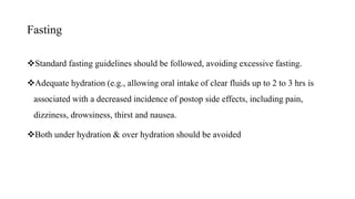 Fasting
Standard fasting guidelines should be followed, avoiding excessive fasting.
Adequate hydration (e.g., allowing oral intake of clear fluids up to 2 to 3 hrs is
associated with a decreased incidence of postop side effects, including pain,
dizziness, drowsiness, thirst and nausea.
Both under hydration & over hydration should be avoided
 