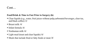 Cont…
Food/Drink & Time to Fast Prior to Surgery (h)
 Clear liquids (e.g., water, fruit juices without pulp,carbonated beverages, clear tea,
and black coffee) /2/
 Breast milk /4/
 Infant formula /6/
 Nonhuman milk /6/
 Light meal (toast and clear liquids) /6/
 Meals that include fried or fatty foods or meat /8/
 