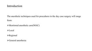 Introduction
The anesthetic techniques used for procedures in the day case surgery will range
from:
Monitored anesthetic care(MAC)
Local
Regional
General anesthesia
 