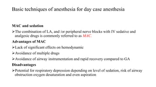 Basic techniques of anesthesia for day case anesthesia
MAC and sedation
The combination of LA, and /or peripheral nerve blocks with IV sedative and
analgesic drugs is commonly referred to as MAC.
Advantages of MAC
Lack of significant effects on hemodynamic
Avoidance of multiple drugs
Avoidance of airway instrumentation and rapid recovery compared to GA
Disadvantages
Potential for respiratory depression depending on level of sedation, risk of airway
obstruction oxygen desaturation and even aspiration
 