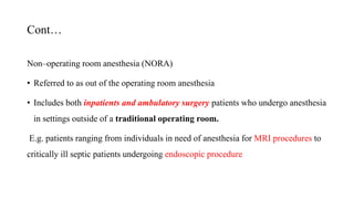 Cont…
Non–operating room anesthesia (NORA)
• Referred to as out of the operating room anesthesia
• Includes both inpatients and ambulatory surgery patients who undergo anesthesia
in settings outside of a traditional operating room.
E.g. patients ranging from individuals in need of anesthesia for MRI procedures to
critically ill septic patients undergoing endoscopic procedure
 