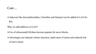 Cont…
Adjuvant like dexmeditomidine, Clonidine and fentanyl can be added to LAA for
RA.
Why we add additives to LAA?
Use of ultrasound(USG)has become popular for nerve blocks.
Advantages are reduced volume injection, rapid onset of action and reduced risk
of nerve injury
 