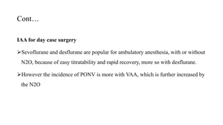 Cont…
IAA for day case surgery
Sevoflurane and desflurane are popular for ambulatory anesthesia, with or without
N2O, because of easy titratability and rapid recovery, more so with desflurane.
However the incidence of PONV is more with VAA, which is further increased by
the N2O
 