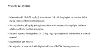 Muscle relaxants
 Mivacurium (0.15- 0.20 mg/kg ) ,atracurium ( O.4 – O.5 mg/kg) or rocuronium ( O.6
mg/kg ) are used for muscle relaxation.
 Succinylcholine, (1 mg/kg ) though associated with postoperative myalgia, has been
safely used for to facilitate intubation.
 Reversal Agents: Neostigmine (.04 -.07mg / kg) +glycopyrrolate combination is used for
reversal.
 sugammadex can be used.
 Neostigmine is associated with higher incidence of PONV than sugammadex
 