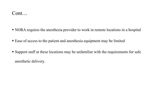Cont…
 NORA requires the anesthesia provider to work in remote locations in a hospital
 Ease of access to the patient and anesthesia equipment may be limited
 Support staff at these locations may be unfamiliar with the requirements for safe
anesthetic delivery.
 