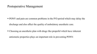 Postoperative Management
 PONV and pain are common problems in the P/O period which may delay the
discharge and also affect the quality of ambulatory anesthetic care.
 Choosing an anesthetic plan with drugs like propofol which have inherent
antiemetic properties plays an important role in preventing PONV.
 