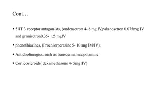 Cont…
 5HT 3 receptor antagonists, (ondensetron 4- 8 mg IV,palanosetron 0.075mg IV
and granisetron0.35- 1.5 mgIV
 phenothiazines, (Prochlorperazine 5- 10 mg IM/IV),
 Anticholinergics, such as transdermal scopolamine
 Corticosteroids( dexamethasone 4- 5mg IV)
 