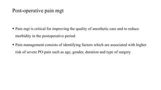 Post-operative pain mgt
 Pain mgt is critical for improving the quality of anesthetic care and to reduce
morbidity in the postoperative period
 Pain management consists of identifying factors which are associated with higher
risk of severe PO pain such as age, gender, duration and type of surgery
 