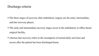 Discharge criteria
 The three stages of recovery after ambulatory surgery are the early, intermediate,
and late recovery phases.
 The early and intermediate recovery stages occur in the ambulatory or office based
surgical facility,
 whereas late recovery refers to the resumption of normal daily activities and
occurs after the patient has been discharged home.
 