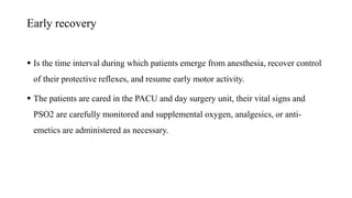 Early recovery
 Is the time interval during which patients emerge from anesthesia, recover control
of their protective reflexes, and resume early motor activity.
 The patients are cared in the PACU and day surgery unit, their vital signs and
PSO2 are carefully monitored and supplemental oxygen, analgesics, or anti-
emetics are administered as necessary.
 