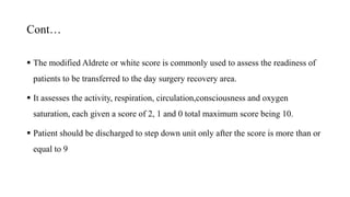 Cont…
 The modified Aldrete or white score is commonly used to assess the readiness of
patients to be transferred to the day surgery recovery area.
 It assesses the activity, respiration, circulation,consciousness and oxygen
saturation, each given a score of 2, 1 and 0 total maximum score being 10.
 Patient should be discharged to step down unit only after the score is more than or
equal to 9
 