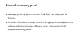 Intermediate recovery period
 patients progressively begin to ambulate, drink fluids,void and prepare for
discharge.
 The choice of anesthetic technique, as well as the appropriate use of postoperative
analgesic, and antiemetic drugs, all have an impact on the duration of the
intermediate recovery period.
 