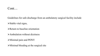 Cont…
Guidelines for safe discharge from an ambulatory surgical facility include
Stable vital signs,
Return to baseline orientation
Ambulation without dizziness
Minimal pain and PONV
Minimal bleeding at the surgical site
 