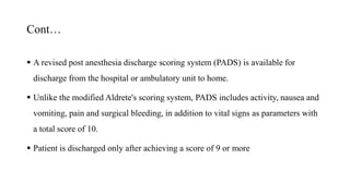 Cont…
 A revised post anesthesia discharge scoring system (PADS) is available for
discharge from the hospital or ambulatory unit to home.
 Unlike the modified Aldrete's scoring system, PADS includes activity, nausea and
vomiting, pain and surgical bleeding, in addition to vital signs as parameters with
a total score of 10.
 Patient is discharged only after achieving a score of 9 or more
 