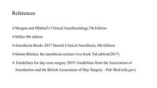 References
Morgan and Mikhail's Clinical Anesthesiology,7th Edition
Miller 9th edition
Anesthesia Books 2017 Barash Clinical Anesthesia, 8th Edition
Simon Bricker, the anesthesia science viva book 3rd edition(2017)
 Guidelines for day-case surgery 2019: Guidelines from the Association of
Anesthetists and the British Association of Day Surgery - Pub Med (nih.gov)
 