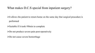 What makes D.C.S special from inpatient surgery?
It allows the patient to return home on the same day that surgical procedure is
performed
Suitable if it took<90min to complete
Do not produce severe pain post-operatively
Do not cause severe hemorrhage
 