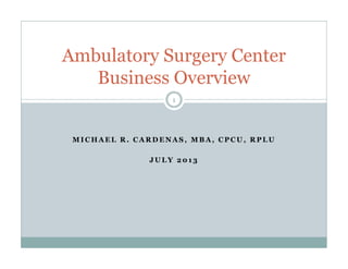 M I C H A E L R . C A R D E N A S , M B A , C P C U , R P L U
J U L Y 2 0 1 3
Ambulatory Surgery Center
Business Overview
1
 