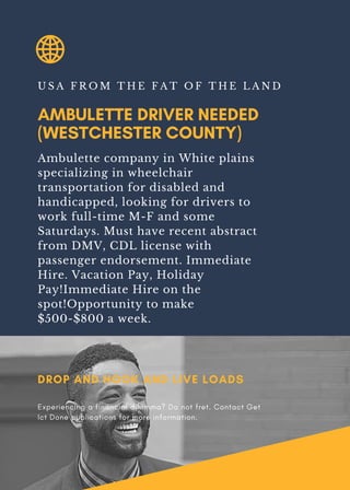 AMBULETTE DRIVER NEEDED
(WESTCHESTER COUNTY)
U S A F R O M T H E F A T O F T H E L A N D
Ambulette company in White plains
specializing in wheelchair
transportation for disabled and
handicapped, looking for drivers to
work full-time M-F and some
Saturdays. Must have recent abstract
from DMV, CDL license with
passenger endorsement. Immediate
Hire. Vacation Pay, Holiday
Pay!Immediate Hire on the
spot!Opportunity to make
$500-$800 a week.
DROP AND HOOK AND LIVE LOADS
Experiencing a financial dilemma? Do not fret. Contact Get
Ict Done publications for more information.
 
