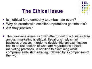The Ethical Issue Is it ethical for a company to ambush an event?  Why do brands with excellent reputations get into this? Are they justified? The questions arises as to whether or not practices such as ambush marketing is ethical, illegal or simply smart business practice. In order to decide this, an examination has to be undertaken of what are regarded as ethical marketing practices, in addition to examining what comprises ambush marketing, followed by a comparison of the two. 