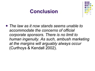 Conclusion The law as it now stands seems unable to accommodate the concerns of official corporate sponsors. There is no limit to human ingenuity. As such, ambush marketing at the margins will arguably always occur  (Curthoys & Kendall 2002). 
