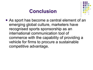 Conclusion As sport has become a central element of an emerging global culture, marketers have recognised sports sponsorship as an international communication tool of commerce with the capability of providing a vehicle for firms to procure a sustainable competitive advantage. 