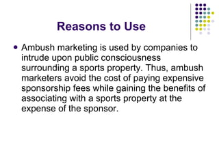 Reasons to Use Ambush marketing is used by companies to intrude upon public consciousness surrounding a sports property. Thus, ambush marketers avoid the cost of paying expensive sponsorship fees while gaining the benefits of associating with a sports property at the expense of the sponsor. 