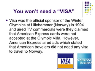 You won’t need a “VISA” Visa was the official sponsor of the Winter Olympics at Lillehammer (Norway) in 1994 and aired TV commercials were they claimed that American Express cards were not accepted at the Olympic Villa. However, American Express aired ads which stated that American travelers did not need any visa to travel to Norway. 