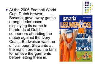 At the 2006 Football World Cup, Dutch brewer, Bavaria, gave away garish orange lederhosen displaying its name to hundreds of Dutch supporters attending the match against the Ivory Coast. Budweiser was the official beer. Stewards at the match ordered the fans to remove the garments before letting them in. 