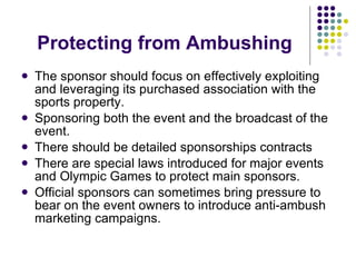 Protecting from Ambushing The sponsor should focus on effectively exploiting and leveraging its purchased association with the sports property. Sponsoring both the event and the broadcast of the event. There should be detailed sponsorships contracts There are special laws introduced for major events and Olympic Games to protect main sponsors. Official sponsors can sometimes bring pressure to bear on the event owners to introduce anti-ambush marketing campaigns. 