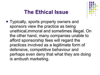 The Ethical Issue Typically, sports property owners and sponsors view the practice as being unethical,immoral and sometimes illegal. On the other hand, many companies unable to afford sponsorship fees will regard the practices involved as a legitimate form of defensive, competitive behaviour and perhaps even deny that what they are doing is ambush marketing. 