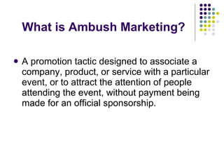 What is Ambush Marketing? A promotion tactic designed to associate a company, product, or service with a particular event, or to attract the attention of people attending the event, without payment being made for an official sponsorship.  