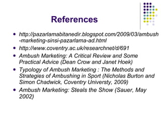 References http://pazarlamabitanedir.blogspot.com/2009/03/ambush-marketing-sinsi-pazarlama-ad.html http://www.coventry.ac.uk/researchnet/d/691   Ambush Marketing: A Critical Review and Some Practical Advice (Dean Crow and Janet Hoek) Typology of Ambush Marketing : The Methods and Strategies of Ambushing in Sport (Nicholas Burton and Simon Chadwick, Coventry Universty, 2009) Ambush Marketing: Steals the Show (Sauer, May 2002) 