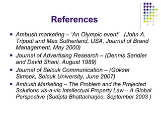 References Ambush marketing – ‘An Olympic event’  ( John A. Tripodi and Max Sutherland , USA, Journal of Brand Management, May 2000) Journal of Advertising Research – (Dennis Sandler and David Shani, August 1989) Journal of Selcuk Communication – (Göksel Simsek, Selcuk University, June 2007) Ambush Marketing – The Problem and the Projected Solutions vis-a-vis Intellectual Property Law – A Global Perspective (Sudipta Bhattacharjee, September 2003 ) 