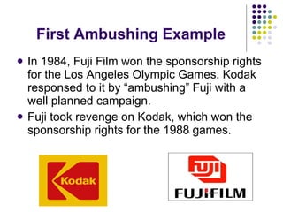 First Ambushing Example In 1984, Fuji Film won the sponsorship rights for the Los Angeles Olympic Games. Kodak responsed to it by “ambushing” Fuji with a well planned campaign. Fuji took revenge on Kodak, which won the sponsorship rights for the 1988 games. 