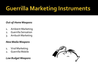 Out-of-Home Weapons

1.   Ambient Marketing
2.   Guerrilla Sensation
3.   Ambush Marketing

New Media Weapons

1.   Viral Marketing
2.   Guerrilla Mobile

Low Budget Weapons
 