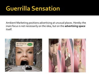 Ambient Marketing positions advertising at unusual places. Hereby the
main focus is not necessarily on the idea, but on the advertising space
itself.
 