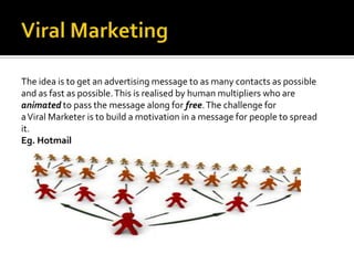 The idea is to get an advertising message to as many contacts as possible
and as fast as possible. This is realised by human multipliers who are
animated to pass the message along for free. The challenge for
a Viral Marketer is to build a motivation in a message for people to spread
it.
Eg. Hotmail
 