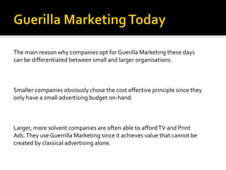 The main reason why companies opt for Guerilla Marketing these days
can be differentiated between small and larger organisations.



Smaller companies obviously chose the cost effective principle since they
only have a small advertising budget on-hand.



Larger, more solvent companies are often able to afford TV and Print
Ads. They use Guerrilla Marketing since it achieves value that cannot be
created by classical advertising alone.
 