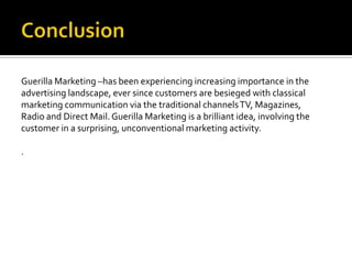 Guerilla Marketing –has been experiencing increasing importance in the
advertising landscape, ever since customers are besieged with classical
marketing communication via the traditional channels TV, Magazines,
Radio and Direct Mail. Guerilla Marketing is a brilliant idea, involving the
customer in a surprising, unconventional marketing activity.

.
 