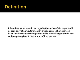 It is defined as attempt by an organisation to benefit from goodwill
or popularity of particular event by creating association between
itself and the event without permission of relevant organisation and
without paying fees to become an official sponsor
 