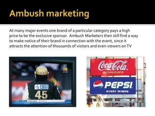 At many major events one brand of a particular category pays a high
price to be the exclusive sponsor. Ambush Marketers then still find a way
to make notice of their brand in connection with the event, since it
attracts the attention of thousands of visitors and even viewers on TV
 