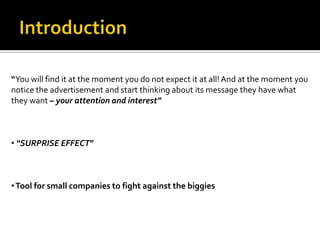 “You will find it at the moment you do not expect it at all! And at the moment you
notice the advertisement and start thinking about its message they have what
they want – your attention and interest”



• “SURPRISE EFFECT”



• Tool for small companies to fight against the biggies
 